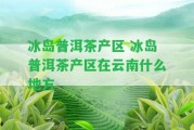 冰島普洱茶產(chǎn)區(qū) 冰島普洱茶產(chǎn)區(qū)在云南什么地方