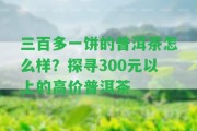 三百多一餅的普洱茶怎么樣？探尋300元以上的高價(jià)普洱茶