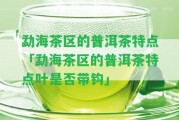 勐海茶區(qū)的普洱茶特點(diǎn)「勐海茶區(qū)的普洱茶特點(diǎn)葉是不是帶鉤」