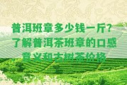 普洱班章多少錢一斤？熟悉普洱茶班章的口感、意義和古樹茶價(jià)格