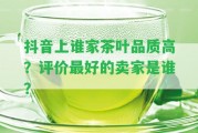 抖音上誰家茶葉品質高？評價最好的賣家是誰？