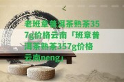 老班章普洱茶熟茶357g價格云南「班章普洱茶熟茶357g價格云南neng」