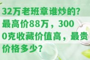 32萬老班章誰炒的？最高價(jià)88萬，3000克收藏價(jià)值高，最貴價(jià)格多少？