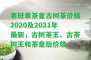 老班章茶皇古樹茶價格2020及2021年最新，古樹茶王、古茶樹王和茶皇后價格