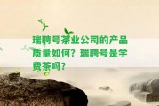 瑞聘號茶業(yè)公司的產(chǎn)品品質(zhì)怎樣？瑞聘號是學(xué)費(fèi)茶嗎？