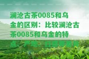 瀾滄古茶0085和烏金的區(qū)別：比較瀾滄古茶0085和烏金的特點(diǎn)、產(chǎn)地、口感等差異