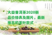 大益普洱茶2020新品價(jià)格表及圖片，最新推出的茶葉款式