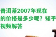 普洱茶2007年現在的價(jià)格是多少呢？知乎視頻解答