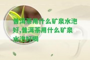 普洱茶用什么礦泉水泡好,普洱茶用什么礦泉水泡好喝