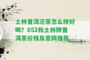 土林普洱沱茶怎么樣好喝？852和土林牌普洱茶價錢及官網(wǎng)推薦。