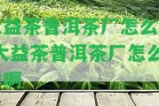 大益茶普洱茶廠(chǎng)怎么樣-大益茶普洱茶廠(chǎng)怎么樣啊