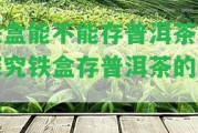 鐵盒能不能存普洱茶？探究鐵盒存普洱茶的效果