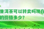 普洱茶可以轉(zhuǎn)賣嗎現(xiàn)在的價格多少？