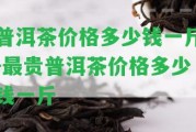 普洱茶價(jià)格多少錢一斤-最貴普洱茶價(jià)格多少錢一斤