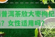 喝普洱茶放大棗枸杞好嗎？女性適用嗎？