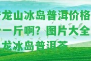 普龍山冰島普洱價格多少一斤啊？圖片大全及犇龍冰島普洱茶