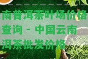 云南普洱茶葉場(chǎng)價(jià)格表和查詢 - 中國(guó)云南普洱茶批發(fā)價(jià)格