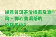 禪意普洱茶價(jià)格表及查詢 - 禪心普洱茶的價(jià)格多少？