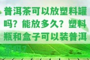 普洱茶可以放塑料罐嗎？能放多久？塑料瓶和盒子可以裝普洱茶嗎？