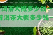 普洱茶大概多少錢一斤-普洱茶大概多少錢一斤