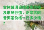 古樹普洱當(dāng)?shù)夭柁r(nóng)價格及市場行情，正宗古樹普洱茶價格一斤多少錢？