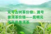 元號(hào)古樹(shù)茶價(jià)格、源號(hào)普洱茶價(jià)格——昆明元茶元號(hào)普洱茶