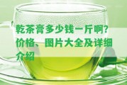 乾茶膏多少錢一斤啊？價格、圖片大全及詳細介紹