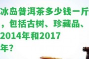 冰島普洱茶多少錢一斤，包含古樹、珍藏品、2014年和2017年？