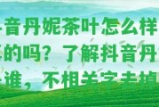 抖音丹妮茶葉怎么樣是真的嗎？熟悉抖音丹妮是誰，不相關(guān)字去掉。