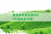 普洱茶生茶價(jià)格2020年最新多少錢？