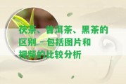 茯茶、普洱茶、黑茶的區(qū)別 - 包含圖片和視頻的比較分析