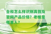 合和怎么樣識別真假及官網(wǎng)產(chǎn)品價格？老板是哪里人？