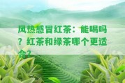 風(fēng)熱感冒紅茶：能喝嗎？紅茶和綠茶哪個更適合？