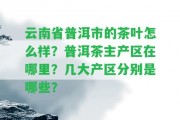 云南省普洱市的茶葉怎么樣？普洱茶主產(chǎn)區(qū)在哪里？幾大產(chǎn)區(qū)分別是哪些？