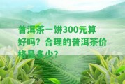 普洱茶一餅300元算好嗎？合理的普洱茶價(jià)格是多少？