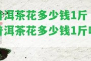 普洱茶花多少錢(qián)1斤「普洱茶花多少錢(qián)1斤啊」