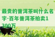 最貴的普洱茶叫什么名字-百年普洱茶拍賣(mài)1300萬(wàn)