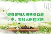 健身昔歸大樹(shù)熟茶口感：中、古和大樹(shù)的區(qū)別