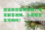 感染新冠能喝茶嗎？專家解答視頻，小孩和女生可喝嗎？