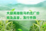 大益英雄駿馬的出廠價格及品鑒，發(fā)行件數(shù)