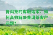 普洱茶的客服話術(shù)：怎樣高效解決普洱茶客戶疑問？