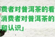 消費者對普洱茶的看法「消費者對普洱茶的看法和認識」