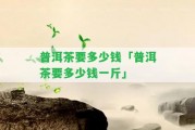 普洱茶要多少錢(qián)「普洱茶要多少錢(qián)一斤」