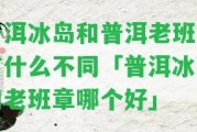 普洱冰島和普洱老班章有什么不同「普洱冰島和老班章哪個(gè)好」