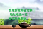 景東幫崴茶業(yè)招聘 | 地址電話一覽 | 普洱景東幫崴