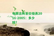 布朗古樹茶價格表2016-2005：多少錢？