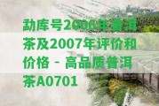 勐庫號2006年普洱茶及2007年評價和價格 - 高品質(zhì)普洱茶A0701