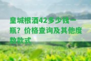 皇城根酒42多少錢(qián)一瓶？?jī)r(jià)格查詢及其他度數(shù)款式