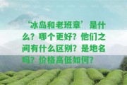 ‘冰島和老班章’是什么？哪個更好？他們之間有什么區(qū)別？是地名嗎？價格高低怎樣？