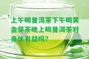 上午喝普洱茶下午喝黃金芽茶晚上喝普洱茶對身體有益嗎？